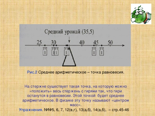 Рис.2 Среднее арифметическое – точка равновесия. На стержне существует такая точка, на которую можно «положить» весь стержень с гирями так, что гири останутся в равновесии. Этой точкой будет среднее арифметическое. В физике эту точку называют «центром масс». Упражнения. №№5, 6, 7, 12(в,г), 13(а,б), 14(а,б), – стр.45-46 