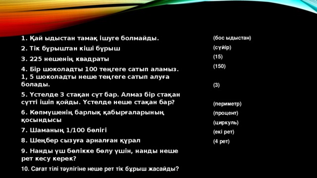 1. Қай ыдыстан тамақ ішуге болмайды. 2. Тік бұрыштан кіші бұрыш 3. 225 нешенің квадраты 4. Бір шоколадты 100 теңгеге сатып аламыз. 1, 5 шоколадты неше теңгеге сатып алуға болады. 5. Үстелде 3 стақан сүт бар. Алмаз бір стақан сүтті ішіп қойды. Үстелде неше стақан бар? 6. Көпмүшенің барлық қабырғаларының қосындысы 7. Шаманың 1/100 бөлігі 8. Шеңбер сызуға арналған құрал 9. Нанды үш бөлікке бөлу үшін, нанды неше рет кесу керек? (бос ыдыстан) (сүйір) (15) (150)  (3)  (периметр) (процент) (циркуль) (екі рет) (4 рет) 10. Сағат тілі тәулігіне неше рет тік бұрыш жасайды? 