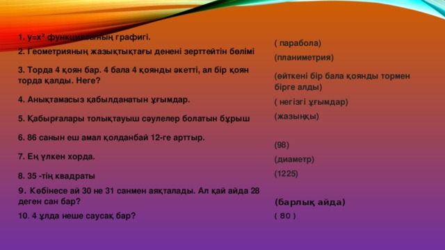 1 . у=х 2 функциясының графигі. 2 . Геометрияның жазықтықтағы денені зерттейтін бөлімі 3. Торда 4 қоян бар. 4 бала 4 қоянды әкетті, ал бір қоян торда қалды. Неге? 4 . Анықтамасыз қабылданатын ұғымдар. 5 . Қабырғалары толықтауыш сәулелер болатын бұрыш 6 . 86 санын еш амал қолданбай 12-ге арттыр. 7 . Ең үлкен хорда. 8 . 35 -тің квадраты 9. Көбінесе ай 30 не 31 санмен аяқталады. Ал қай айда 28 деген сан бар? 10 . 4 ұлда неше саусақ бар? ( парабола) (планиметрия) (өйткені бір бала қоянды тормен бірге алды) ( негізгі ұғымдар) (жазыңқы)  (98) (диаметр) (1225)  (барлық айда) ( 80 ) 
