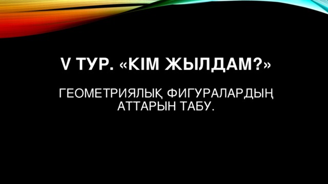 V ТУР. «КІМ ЖЫЛДАМ?»   ГЕОМЕТРИЯЛЫҚ ФИГУРАЛАРДЫҢ АТТАРЫН ТАБУ.   