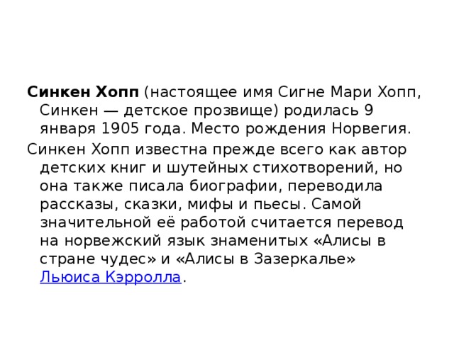 Синкен Хопп (настоящее имя Сигне Мари Хопп, Синкен — детское прозвище) родилась 9 января 1905 года. Место рождения Норвегия. Синкен Хопп известна прежде всего как автор детских книг и шутейных стихотворений, но она также писала биографии, переводила рассказы, сказки, мифы и пьесы. Самой значительной её работой считается перевод на норвежский язык знаменитых «Алисы в стране чудес» и «Алисы в Зазеркалье» Льюиса Кэрролла . 