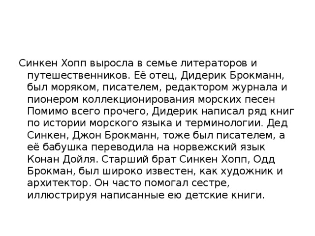 Синкен Хопп выросла в семье литераторов и путешественников. Её отец, Дидерик Брокманн, был моряком, писателем, редактором журнала и пионером коллекционирования морских песен Помимо всего прочего, Дидерик написал ряд книг по истории морского языка и терминологии. Дед Синкен, Джон Брокманн, тоже был писателем, а её бабушка переводила на норвежский язык Конан Дойля. Старший брат Синкен Хопп, Одд Брокман, был широко известен, как художник и архитектор. Он часто помогал сестре, иллюстрируя написанные ею детские книги. 
