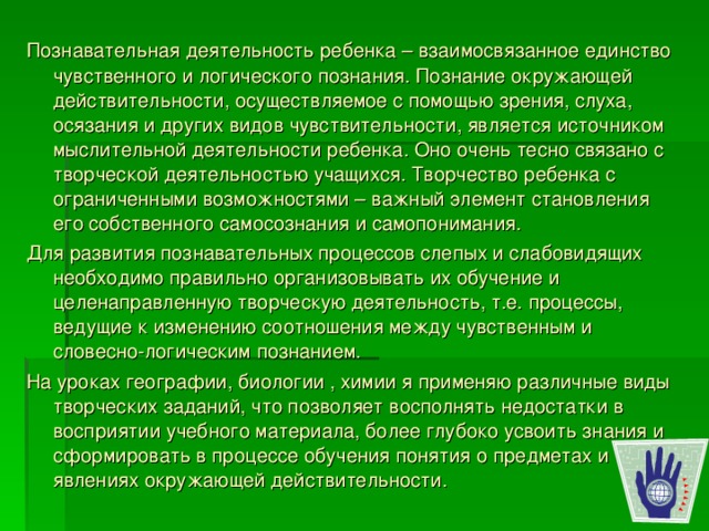 Познавательная деятельность ребенка – взаимосвязанное единство чувственного и логического познания. Познание окружающей действительности, осуществляемое с помощью зрения, слуха, осязания и других видов чувствительности, является источником мыслительной деятельности ребенка. Оно очень тесно связано с творческой деятельностью учащихся. Творчество ребенка с ограниченными возможностями – важный элемент становления его собственного самосознания и самопонимания. Для развития познавательных процессов слепых и слабовидящих необходимо правильно организовывать их обучение и целенаправленную творческую деятельность, т.е. процессы, ведущие к изменению соотношения между чувственным и словесно-логическим познанием. На уроках географии, биологии , химии я применяю различные виды творческих заданий, что позволяет восполнять недостатки в восприятии учебного материала, более глубоко усвоить знания и сформировать в процессе обучения понятия о предметах и явлениях окружающей действительности. 