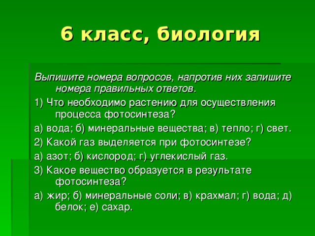 6 класс, биология Выпишите номера вопросов, напротив них запишите номера правильных ответов. 1) Что необходимо растению для осуществления процесса фотосинтеза? а) вода; б) минеральные вещества; в) тепло; г) свет. 2) Какой газ выделяется при фотосинтезе? а) азот; б) кислород; г) углекислый газ. 3) Какое вещество образуется в результате фотосинтеза? а) жир; б) минеральные соли; в) крахмал; г) вода; д) белок; е) сахар. 