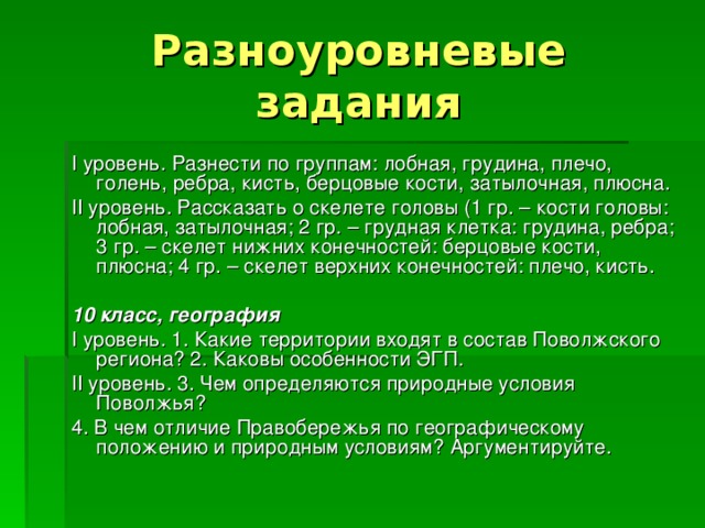 Разноуровневые задания I уровень. Разнести по группам: лобная, грудина, плечо, голень, ребра, кисть, берцовые кости, затылочная, плюсна. II уровень. Рассказать о скелете головы (1 гр. – кости головы: лобная, затылочная; 2 гр. – грудная клетка: грудина, ребра; 3 гр. – скелет нижних конечностей: берцовые кости, плюсна; 4 гр. – скелет верхних конечностей: плечо, кисть. 10 класс, география I уровень. 1. Какие территории входят в состав Поволжского региона? 2. Каковы особенности ЭГП. II уровень. 3. Чем определяются природные условия Поволжья? 4. В чем отличие Правобережья по географическому положению и природным условиям? Аргументируйте. 