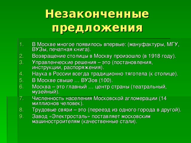 Незаконченные предложения В Москве многое появилось впервые: (мануфактуры, МГУ, ВУЗы, печатная книга). Возвращение столицы в Москву произошло (в 1918 году). Управленческие решения – это (постановления, инструкции, распоряжения). Наука в России всегда традиционно тяготела (к столице). В Москве свыше … ВУЗов (100). Москва – это главный … центр страны (театральный, музейный). Численность населения Московской агломерации (14 миллионов человек). Трудовые связи – это (переезд из одного города в другой). Завод «Электросталь» поставляет московским машиностроителям (качественные стали). 