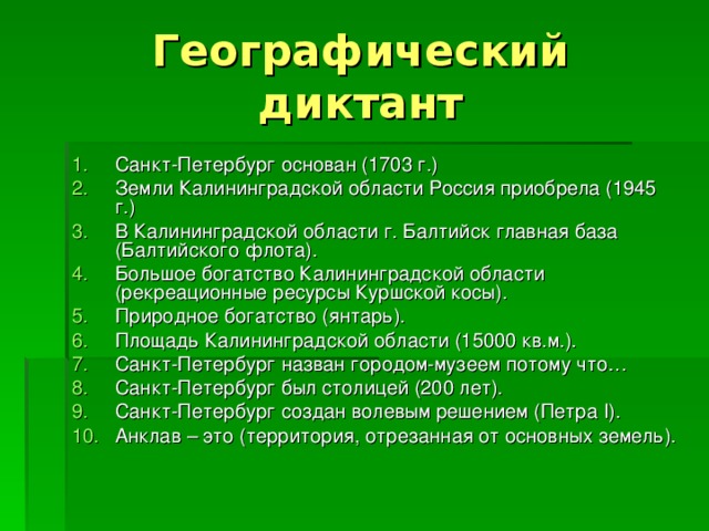 Географический диктант Санкт-Петербург основан (1703 г.) Земли Калининградской области Россия приобрела (1945 г.) В Калининградской области г. Балтийск главная база (Балтийского флота). Большое богатство Калининградской области (рекреационные ресурсы Куршской косы). Природное богатство (янтарь). Площадь Калининградской области (15000 кв.м.). Санкт-Петербург назван городом-музеем потому что… Санкт-Петербург был столицей (200 лет). Санкт-Петербург создан волевым решением (Петра I ). Анклав – это (территория, отрезанная от основных земель).  