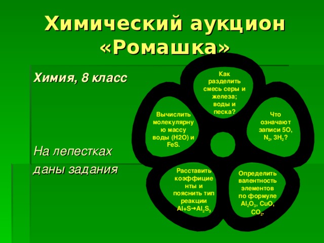 Химический аукцион «Ромашка» Химия, 8 класс    На лепестках даны задания Как разделить смесь серы и железа; воды и песка? Что означают записи 5О, N 2 , 3H 2 ? Вычислить молекулярную массу воды (Н2О) и FeS. Расставить коэффициенты и пояснить тип реакции Al+S→Al 2 S 3 Определить валентность элементов по формуле Al 2 O 3 , CuO, CO 2 . 
