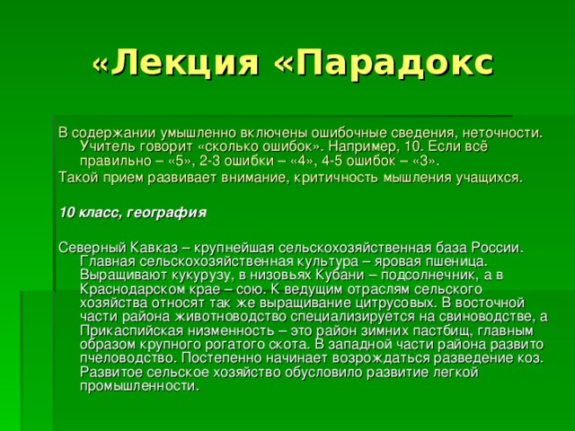 Лекция «Парадокс » В содержании умышленно включены ошибочные сведения, неточности. Учитель говорит «сколько ошибок». Например, 10. Если всё правильно – «5», 2-3 ошибки – «4», 4-5 ошибок – «3». Такой прием развивает внимание, критичность мышления учащихся.  10 класс, география  Северный Кавказ – крупнейшая сельскохозяйственная база России. Главная сельскохозяйственная культура – яровая пшеница. Выращивают кукурузу, в низовьях Кубани – подсолнечник, а в Краснодарском крае – сою. К ведущим отраслям сельского хозяйства относят так же выращивание цитрусовых. В восточной части района животноводство специализируется на свиноводстве, а Прикаспийская низменность – это район зимних пастбищ, главным образом крупного рогатого скота. В западной части района развито пчеловодство. Постепенно начинает возрождаться разведение коз. Развитое сельское хозяйство обусловило развитие легкой промышленности. 
