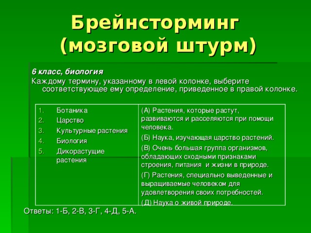 Брейнсторминг  (мозговой штурм) 6 класс, биология Каждому термину, указанному в левой колонке, выберите соответствующее ему определение, приведенное в правой колонке. Ботаника Царство Культурные растения Биология Дикорастущие растения (А) Растения, которые растут, развиваются и расселяются при помощи человека. (Б) Наука, изучающая царство растений. (В) Очень большая группа организмов, обладающих сходными признаками строения, питания и жизни в природе. (Г) Растения, специально выведенные и выращиваемые человеком для удовлетворения своих потребностей. (Д) Наука о живой природе. Ответы: 1-Б, 2-В, 3-Г, 4-Д, 5-А. 