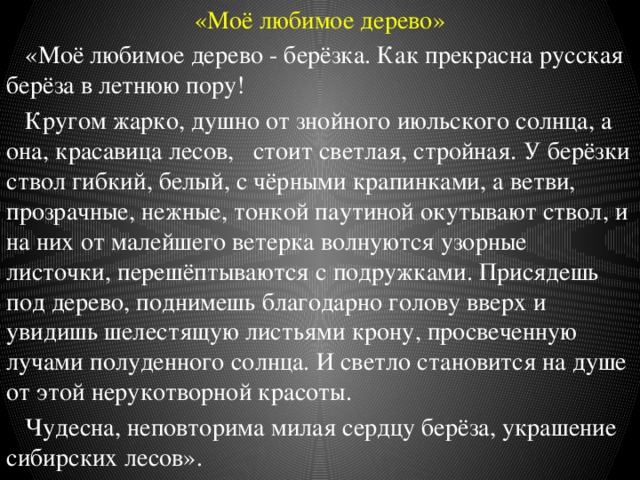 «Моё любимое дерево»  «Моё любимое дерево - берёзка. Как прекрасна русская берёза в летнюю пору!  Кругом жарко, душно от знойного июльского солнца, а она, красавица лесов, стоит светлая, стройная. У берёзки ствол гибкий, белый, с чёрными крапинками, а ветви, прозрачные, нежные, тонкой паутиной окутывают ствол, и на них от малейшего ветерка волнуются узорные листочки, перешёптываются с подружками. Присядешь под дерево, поднимешь благодарно голову вверх и увидишь шелестящую листьями крону, просвеченную лучами полуденного солнца. И светло становится на душе от этой нерукотворной красоты.  Чудесна, неповторима милая сердцу берёза, украшение сибирских лесов». 