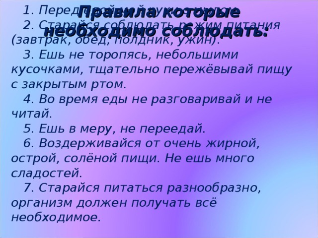 1. Перед едой мой руки с мылом. 2. Старайся соблюдать режим питания (завтрак, обед, полдник, ужин). 3. Ешь не торопясь, небольшими кусочками, тщательно пережёвывай пищу с закрытым ртом. 4. Во время еды не разговаривай и не читай. 5. Ешь в меру, не переедай. 6. Воздерживайся от очень жирной, острой, солёной пищи. Не ешь много сладостей. 7. Старайся питаться разнообразно, организм должен получать всё необходимое.  Правила которые необходимо соблюдать: Вы узнали, из чего же состоит наша пища, какие вещества необходимы организму, посмотрели, какие продукты содержат эти вещества. Но, чтобы еда шла на пользу нашему здоровью, необходимо соблюдать определенные правила. (Слайд №14)  