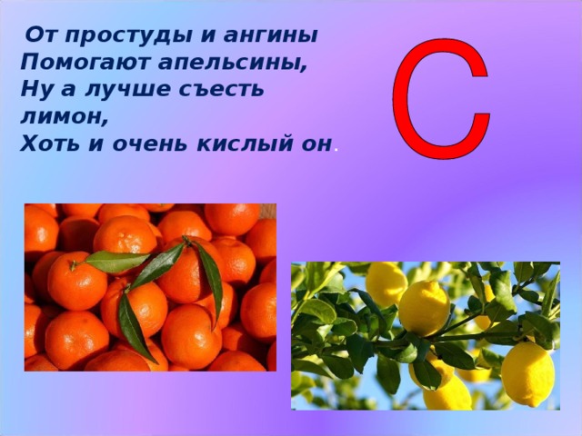  От простуды и ангины Помогают апельсины, Ну а лучше съесть лимон, Хоть и очень кислый он .  Витамин С  укрепляет организм, и человек меньше подвергается простудным заболеваниям, поэтому если не хотите заболеть гриппом, побольше ешьте свежие фрукты и сырые овощи. От простуды и ангины  Помогают апельсины,  Ну а лучше съесть лимон,  Хоть и очень кислый он. (Слайд 7)  