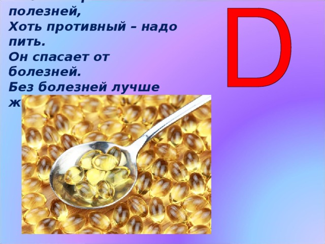 Рыбий жир всего полезней, Хоть противный – надо пить. Он спасает от болезней. Без болезней лучше жить! Витамин Д  способствует укреплению тканей всего тела, укрепляет костную систему. Этот витамин в организме образуется и под действием солнца, поэтому, чтобы быть здоровым, летом всем нужно загорать. Рыбий жир всего полезней,  Хоть противный – надо пить.  Он спасает от болезней.  Без болезней лучше жить! (Слайд 8)  