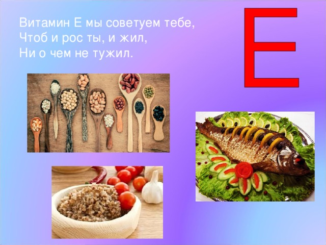 Витамин Е мы советуем тебе, Чтоб и рос ты, и жил, Ни о чем не тужил. Витамин Е  – принимает участие в процессах роста и развития организма. А еще его называют витамином красоты. Если вы будете больше есть такие продукты, где много витаминов Е, то станете красивыми. - Ребята, назовите продукты, в которых есть витамины А,В,С,Д,Е. (Дети, глядя на слайды называют по очереди продукты).  