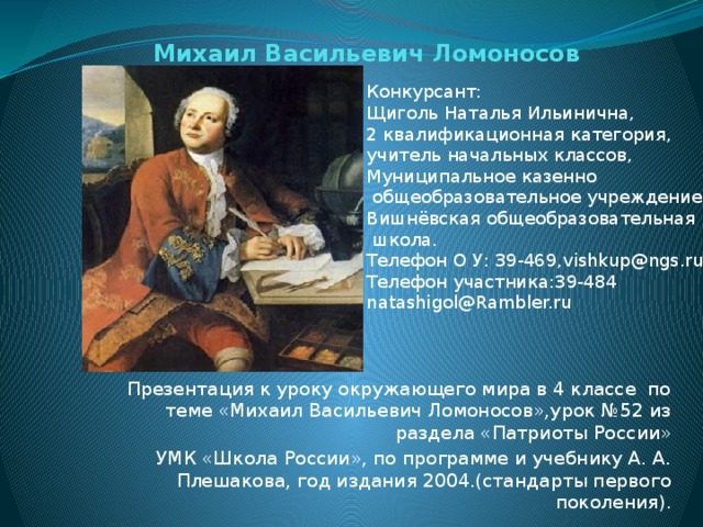 Михаил Васильевич Ломоносов Конкурсант: Щиголь Наталья Ильинична, 2 квалификационная категория, учитель начальных классов, Муниципальное казенно  общеобразовательное учреждение Вишнёвская общеобразовательная  школа. Телефон О У: 39-469,vishkup@ngs.ru Телефон участника:39-484 natashigol@Rambler.ru Презентация к уроку окружающего мира в 4 классе по теме «Михаил Васильевич Ломоносов»,урок №52 из раздела «Патриоты России» УМК «Школа России», по программе и учебнику А. А. Плешакова, год издания 2004.(стандарты первого поколения). 