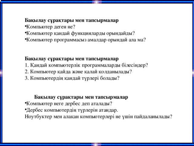 Бақылау сұрақтары мен тапсырмалар Компьютер деген не? Компьютер қандай функцияларды орындайды? Компьютер программасыз амалдар орындай ала ма?   Бақылау сұрақтары мен тапсырмалар  1. Қандай компьютерлік программаларды білесіңдер?  2. Компьютер қайда және қалай қолданылады?  3. Компьютердің қандай түрлері болады?  Бақылау сұрақтары мен тапсырмалар Компьютер неге дербес деп аталады? Дербес компьютердің түрлерін атаңдар. Ноутбуктер мен алақан компьютерлері не үшін пайдаланылады?    