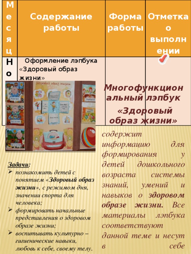 Месяц   Ноябрь Оформление лэпбука Содержание работы   Форма работы   «Здоровый образ жизни»   Отметка о выполнении   Многофункциональный лэпбук  «Здоровый образ жизни» содержит информацию для формирования у детей дошкольного возраста системы знаний, умений и навыков о здоровом образе жизни. Все материалы лэпбука соответствуют данной теме и несут в себе познавательную и развивающую функции.   Задачи : познакомить детей с понятием « Здоровый образ жизни », с режимом дня, значении спорта для  человека; формировать начальные представления о здоровом образе жизни; воспитывать культурно – гигиенические навыки, любовь к себе, своему телу.  
