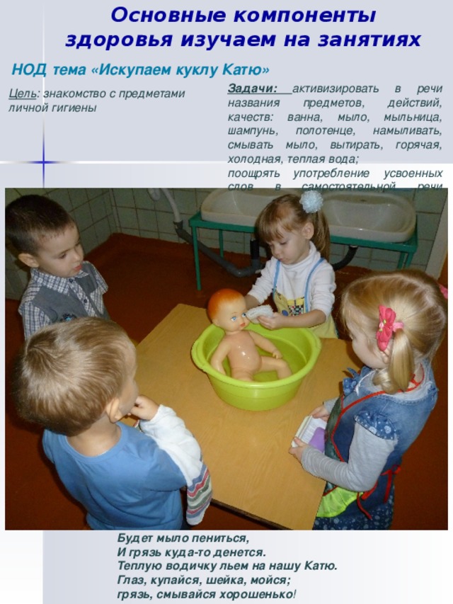 Основные компоненты здоровья изучаем на занятиях НОД тема «Искупаем куклу Катю» Задачи: активизировать в речи названия предметов, действий, качеств: ванна, мыло, мыльница, шампунь, полотенце, намыливать, смывать мыло, вытирать, горячая, холодная, теплая вода; поощрять употребление усвоенных слов в самостоятельной речи   Цель : знакомство с предметами личной гигиены Будет мыло пениться,  И грязь куда-то денется.  Теплую водичку льем на нашу Катю.  Глаз, купайся, шейка, мойся;  грязь, смывайся хорошенько! Будет мыло пениться,  И грязь куда-то денется.  Теплую водичку льем на нашу Катю.  Глаз, купайся, шейка, мойся;  грязь, смывайся хорошенько !  