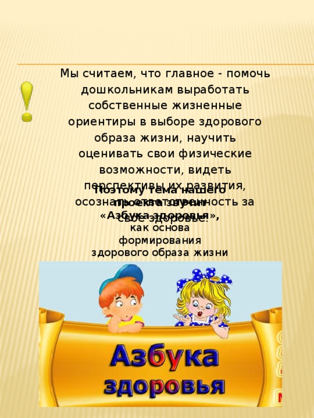 Мы считаем, что главное - помочь дошкольникам выработать собственные жизненные ориентиры в выборе здорового образа жизни, научить оценивать свои физические возможности, видеть перспективы их развития, осознать ответственность за свое здоровье. Поэтому тема нашего проекта звучит  «Азбука здоровья», как основа формирования здорового образа жизни дошкольников .    