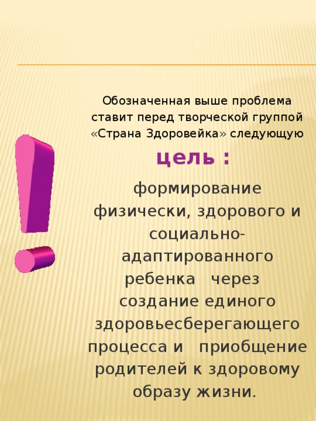Обозначенная выше проблема ставит перед творческой группой «Страна Здоровейка» следующую цель : формирование физически, здорового и социально-адаптированного ребенка   через   создание единого здоровьесберегающего процесса и  приобщение родителей к здоровому образу жизни.       