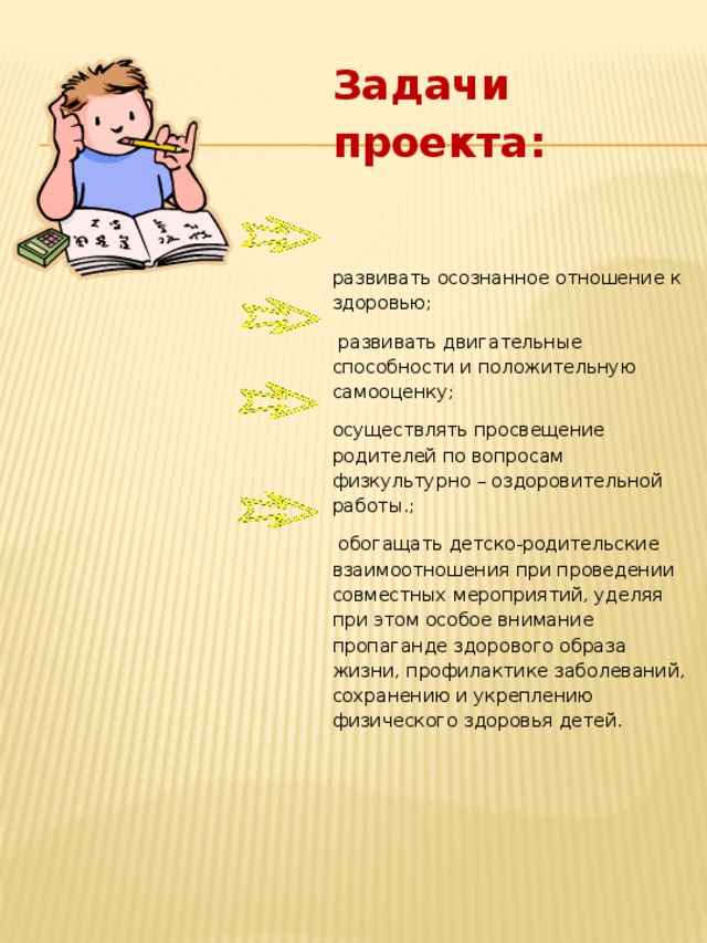 Задачи проекта:  развивать осознанное отношение к здоровью;  развивать двигательные способности и положительную самооценку; осуществлять просвещение родителей по вопросам физкультурно – оздоровительной работы.;  обогащать детско-родительские взаимоотношения при проведении совместных мероприятий, уделяя при этом особое внимание пропаганде здорового образа жизни, профилактике заболеваний, сохранению и укреплению физического здоровья детей.    