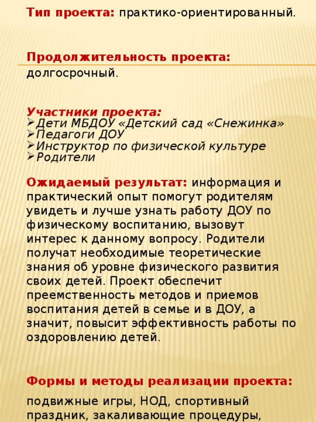 Тип проекта:  практико-ориентированный. Продолжительность проекта:  долгосрочный. Участники проекта: Дети МБДОУ «Детский сад «Снежинка» Педагоги ДОУ Инструктор по физической культуре Родители Ожидаемый результат: информация и практический опыт помогут родителям увидеть и лучше узнать работу ДОУ по физическому воспитанию, вызовут интерес к данному вопросу. Родители получат необходимые теоретические знания об уровне физического развития своих детей. Проект обеспечит преемственность методов и приемов воспитания детей в семье и в ДОУ, а значит, повысит эффективность работы по оздоровлению детей. Формы и методы реализации проекта: подвижные игры, НОД, спортивный праздник, закаливающие процедуры, консультативная работа, беседы, конкурсы, просмотр презентаций и мультфильмов о ЗОЖ    