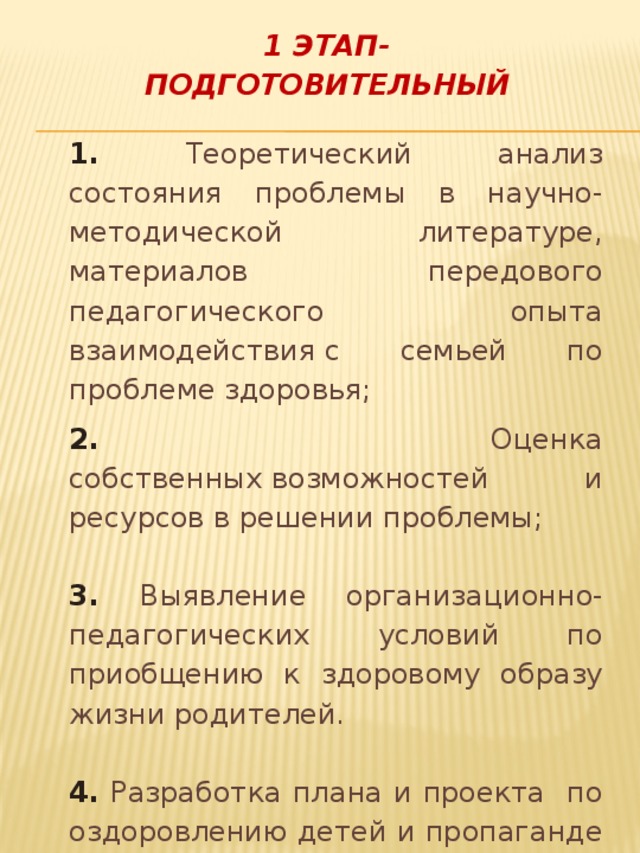 1 ЭТАП- ПОДГОТОВИТЕЛЬНЫЙ 1. Теоретический анализ состояния проблемы в научно-методической литературе, материалов передового педагогического опыта взаимодействия с семьей по проблеме здоровья; 2. Оценка собственных возможностей и ресурсов в решении проблемы; 3. Выявление организационно-педагогических условий по приобщению к здоровому образу жизни родителей. 4.  Разработка плана и проекта по оздоровлению детей и пропаганде здорового образа жизни. 5. Подбор литературы о профилактике здоровья.    