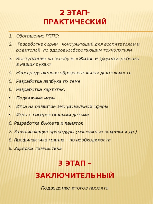 2 ЭТАП- ПРАКТИЧЕСКИЙ Обогащение РППС;  Разработка серий консультаций для воспитателей и родителей по здоровьесберегающим технологиям Выступление на всеобуче « Жизнь и здоровье ребенка в наших руках» Непосредственная образовательная деятельность Разработка лэпбука по теме Разработка картотек: Подвижные игры Игра на развитие эмоциональной сферы Игры с гиперактивными детьми 6. Разработка буклета и памяток 7. Закаливающие процедуры (массажные коврики и др.) 8. Профилактика гриппа – по необходимости. 9. Зарядка, гимнастика    3 ЭТАП – ЗАКЛЮЧИТЕЛЬНЫЙ Подведение итогов проекта  