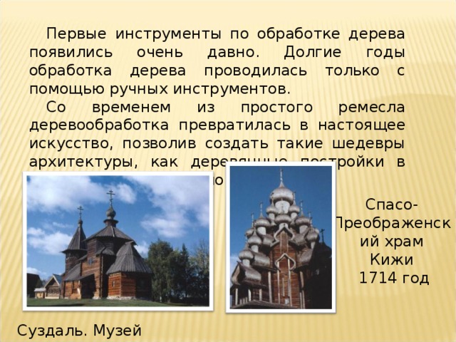 Первые инструменты по обработке дерева появились очень давно. Долгие годы обработка дерева проводилась только с помощью ручных инструментов. Со временем из простого ремесла деревообработка превратилась в настоящее искусство, позволив создать такие шедевры архитектуры, как деревянные постройки в Кижах, Ярославле, Вологде и т.д. Спасо-Преображенский храм Кижи  1714 год http://www.bibliotekar.ru/rusZod/37.htm   Суздаль. Музей деревянного зодчества  