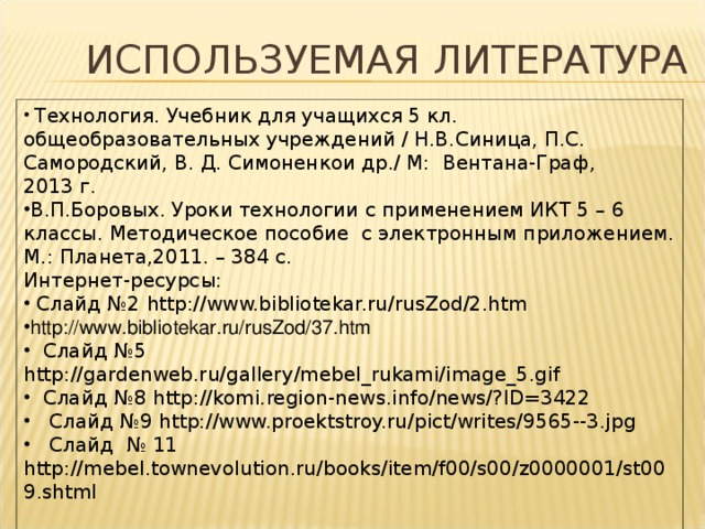 ИСПОЛЬЗУЕМАЯ ЛИТЕРАТУРА  Технология. Учебник для учащихся 5 кл. общеобразовательных учреждений / Н.В.Синица, П.С. Самородский, В. Д. Симоненкои др./ М: Вентана-Граф, 2013 г. В.П.Боровых. Уроки технологии с применением ИКТ 5 – 6 классы. Методическое пособие с электронным приложением. М.: Планета,2011. – 384 с. Интернет-ресурсы:  Слайд №2 http://www.bibliotekar.ru/rusZod/2.htm http://www.bibliotekar.ru/rusZod/37.htm  Слайд №5 http://gardenweb.ru/gallery/mebel_rukami/image_5.gif  Слайд №8 http://komi.region-news.info/news/?ID=3422  Слайд №9 http://www.proektstroy.ru/pict/writes/9565--3.jpg  Слайд № 11 http://mebel.townevolution.ru/books/item/f00/s00/z0000001/st009.shtml   