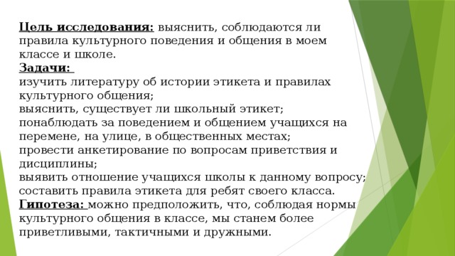 Цель исследования: выяснить, соблюдаются ли правила культурного поведения и общения в моем классе и школе. Задачи: изучить литературу об истории этикета и правилах культурного общения; выяснить, существует ли школьный этикет; понаблюдать за поведением и общением учащихся на перемене, на улице, в общественных местах; провести анкетирование по вопросам приветствия и дисциплины; выявить отношение учащихся школы к данному вопросу; составить правила этикета для ребят своего класса. Гипотеза:  можно предположить, что, соблюдая нормы культурного общения в классе, мы станем более приветливыми, тактичными и дружными. 