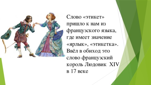 Слово «этикет» пришло к нам из французского языка, где имеет значение «ярлык», «этикетка». Ввёл в обиход это слово французский король Людовик XIV в 17 веке 