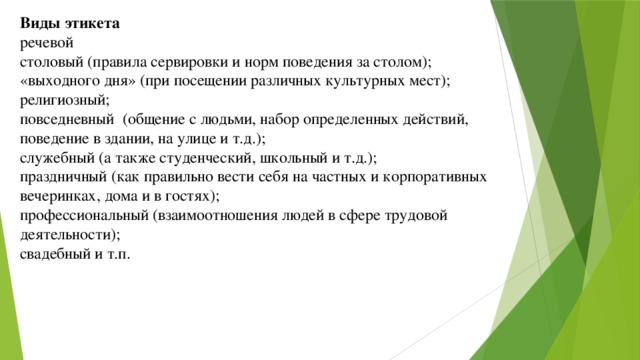 Виды этикета речевой столовый (правила сервировки и норм поведения за столом); «выходного дня» (при посещении различных культурных мест); религиозный; повседневный (общение с людьми, набор определенных действий, поведение в здании, на улице и т.д.); служебный (а также студенческий, школьный и т.д.); праздничный (как правильно вести себя на частных и корпоративных вечеринках, дома и в гостях); профессиональный (взаимоотношения людей в сфере трудовой деятельности); свадебный и т.п. 