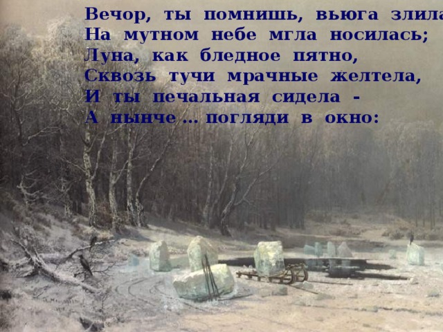 Вечор, ты помнишь, вьюга злилась,  На мутном небе мгла носилась;  Луна, как бледное пятно,  Сквозь тучи мрачные желтела,  И ты печальная сидела -  А нынче … погляди в окно: 