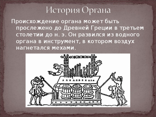 Происхождение органа может быть прослежено до Древней Греции в третьем столетии до н. э. Он развился из водного органа в инструмент, в котором воздух нагнетался мехами. 