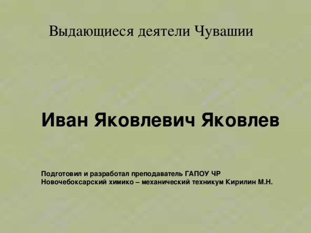  Выдающиеся деятели Чувашии Иван Яковлевич Яковлев  Подготовил и разработал преподаватель ГАПОУ ЧР Новочебоксарский химико – механический техникум Кирилин М.Н. 