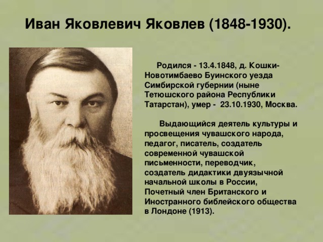 Иван Яковлевич Яковлев (1848-1930).    Родился - 13.4.1848, д. Кошки-Новотимбаево Буинского уезда Симбирской губернии (ныне Тетюшского района Республики Татарстан), умер -  23.10.1930, Москва.  Выдающийся деятель культуры и просвещения чувашского народа, педагог, писатель, создатель современной чувашской письменности, переводчик, создатель дидактики двуязычной начальной школы в России, Почетный член Британского и Иностранного библейского общества в Лондоне (1913).   