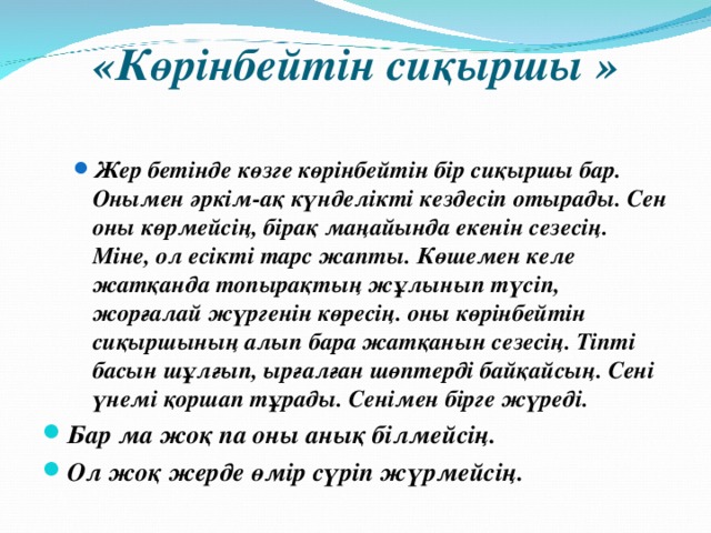 «Көрінбейтін сиқыршы »   Жер бетінде көзге көрінбейтін бір сиқыршы бар. Онымен әркім-ақ күнделікті кездесіп отырады. Сен оны көрмейсің, бірақ маңайында екенін сезесің. Міне, ол есікті тарс жапты. Көшемен келе жатқанда топырақтың жұлынып түсіп, жорғалай жүргенін көресің. оны көрінбейтін сиқыршының алып бара жатқанын сезесің. Тіпті басын шұлғып, ырғалған шөптерді байқайсың. Сені үнемі қоршап тұрады. Сенімен бірге жүреді. Жер бетінде көзге көрінбейтін бір сиқыршы бар. Онымен әркім-ақ күнделікті кездесіп отырады. Сен оны көрмейсің, бірақ маңайында екенін сезесің. Міне, ол есікті тарс жапты. Көшемен келе жатқанда топырақтың жұлынып түсіп, жорғалай жүргенін көресің. оны көрінбейтін сиқыршының алып бара жатқанын сезесің. Тіпті басын шұлғып, ырғалған шөптерді байқайсың. Сені үнемі қоршап тұрады. Сенімен бірге жүреді. Бар ма жоқ па оны анық білмейсің. Ол жоқ жерде өмір сүріп жүрмейсің. 