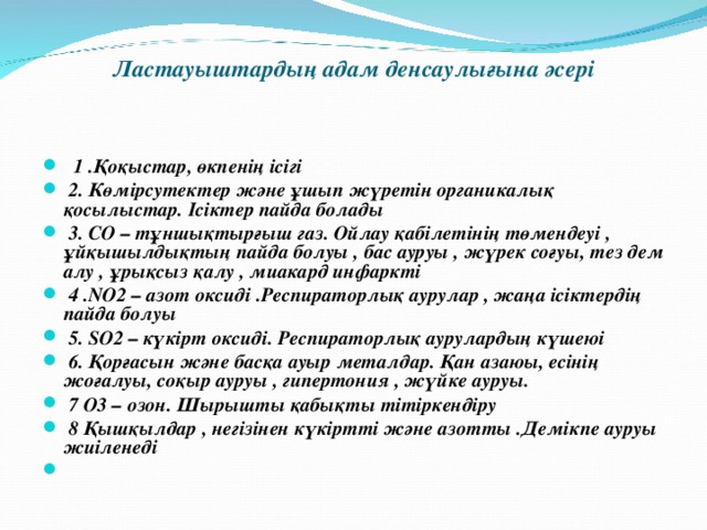  Ластауыштардың адам денсаулығына әсері    1 .Қоқыстар, өкпенің ісігі  2. Көмірсутектер және ұшып жүретін органикалық қосылыстар. Ісіктер пайда болады  3. СО – тұншықтырғыш газ. Ойлау қабілетінің төмендеуі , ұйқышылдықтың пайда болуы , бас ауруы , жүрек соғуы, тез дем алу , ұрықсыз қалу , миакард инфаркті  4 .NO2 – азот оксиді .Респираторлық аурулар , жаңа ісіктердің пайда болуы  5. SO2 – күкірт оксиді. Респираторлық аурулардың күшеюі  6. Қорғасын және басқа ауыр металдар. Қан азаюы, есінің жоғалуы, соқыр ауруы , гипертония , жүйке ауруы.  7 О3 – озон. Шырышты қабықты тітіркендіру  8 Қышқылдар , негізінен күкіртті және азотты .Демікпе ауруы жиіленеді  