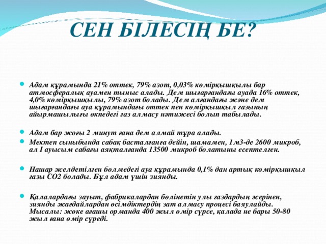 СЕН БІЛЕСІҢ БЕ?   Адам құрамында 21% оттек, 79% азот, 0,03% көмірқышқылы бар атмосфералық ауамен тыныс алады. Дем шығарғандағы ауада 16% оттек, 4,0% көмірқышқылы, 79% азот болады. Дем алғандағы және дем шығарғандағы ауа құрамындағы оттек пен көмірқышқыл газының айырмашылығы өкпедегі газ алмасу нәтижесі болып табылады.  Адам бар жоғы 2 минут ғана дем алмай тұра алады. Мектеп сыныбында сабақ басталғанға дейін, шамамен, 1м3-де 2600 микроб, ал І ауысым сабағы аяқталғанда 13500 микроб болатыны есептелген.  Нашар желдетілген бөлмедегі ауа құрамында 0,1% дан артық көмірқышқыл газы СО2 болады. Бұл адам үшін зиянды.  Қалалардағы зауыт, фабрикалардан бөлінетін улы газдардың әсерінен, зиянды жағдайлардан өсімдіктердің зат алмасу процесі баяулайды. Мысалы: жөке ағашы орманда 400 жыл өмір сүрсе, қалада не бары 50-80 жыл ғана өмір сүреді. 