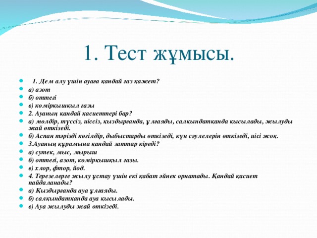 1. Тест жұмысы.  1. Дем алу үшін ауаға қандай газ қажет? а) азот б) оттегі в) көмірқышқыл газы 2. Ауаның қандай қасиеттері бар? а) мөлдір, түссіз, иіссіз, қыздырғанда, ұлғаяды, салқындатқанда қысылады, жылуды жай өткізеді. б) Аспан тәрізді көгілдір, дыбыстарды өткізеді, күн сәулелерін өткізеді, иісі жоқ. 3.Ауаның құрамына қандай заттар кіреді? а) сутек, мыс, мырыш б) оттегі, азот, көмірқышқыл газы. в) хлор, фтор, йод. 4. Терезелерге жылу ұстау үшін екі қабат әйнек орнатады. Қандай қасиет пайдаланады? а) Қыздырғанда ауа ұлғаяды. б) салқындатқанда ауа қысылады. в) Ауа жылуды жай өткізеді. 