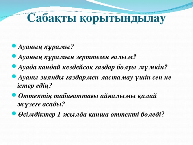  Сабақты қорытындылау   Ауаның құрамы? Ауаның құрамын зерттеген ғалым? Ауада қандай кездейсоқ газдар болуы мүмкін? Ауаны зиянды газдармен ластамау үшін сен не істер едің? Оттектің табиғаттағы айналымы қалай жүзеге асады? Өсімдіктер 1 жылда қанша оттекті бөледі ?  