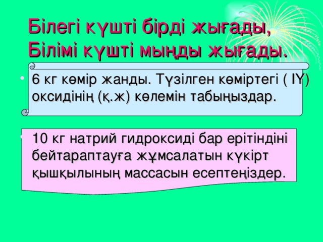 Білегі күшті бірді жығады,  Білімі күшті мыңды жығады. 6 кг көмір жанды. Түзілген көміртегі ( ІҮ) оксидінің (қ.ж) көлемін табыңыздар. 10 кг натрий гидроксиді бар ерітіндіні бейтараптауға жұмсалатын күкірт қышқылының массасын есептеңіздер. 
