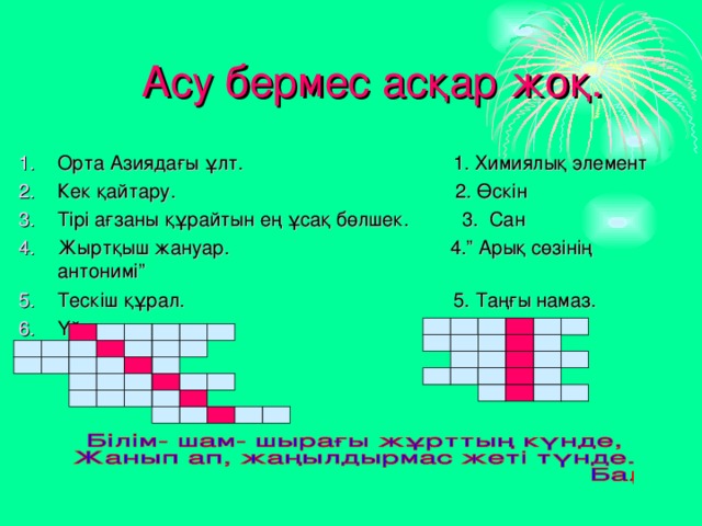  Асу бермес асқар жоқ. Орта Азиядағы ұлт. 1. Химиялық элемент Кек қайтару. 2. Өскін Тірі ағзаны құрайтын ең ұсақ бөлшек. 3. Сан Жыртқыш жануар. 4.” Арық сөзінің антонимі” Тескіш құрал. 5. Таңғы намаз. Үй жиһазы. 