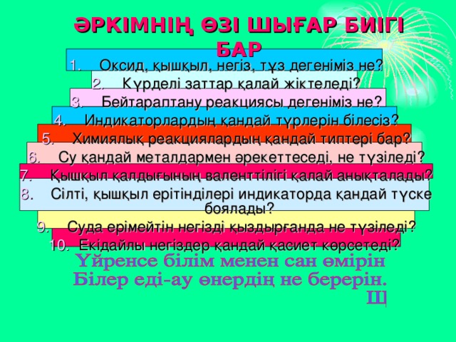 ӘРКІМНІҢ ӨЗІ ШЫҒАР БИІГІ БАР Оксид, қышқыл, негіз, тұз дегеніміз не? Күрделі заттар қалай жіктеледі? Бейтараптану реакциясы дегеніміз не? Индикаторлардың қандай түрлерін білесіз? Химиялық реакциялардың қандай типтері бар? Су қандай металдармен әрекеттеседі, не түзіледі? Қышқыл қалдығының валенттілігі қалай анықталады? Сілті, қышқыл ерітінділері индикаторда қандай түске боялады? Суда ерімейтін негізді қыздырғанда не түзіледі? Екідайлы негіздер қандай қасиет көрсетеді? 