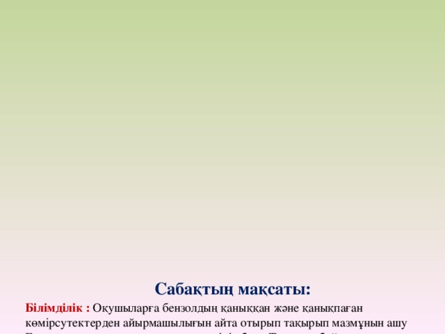           Сабақтың мақсаты:  Білімділік : Оқушыларға бензолдың қаныққан және қанықпаған көмірсутектерден айырмашылығын айта отырып тақырып мазмұнын ашу Бензолдың құрылысына тоқталу, түсінік беру Тақырып бойынша оқушылардың біліктілік қабілеттерін ояту жағдайларын жасау.   Тәрбиелік : Оқушылардың қызығушылығын арттыру мақсатында байқампаздылығын, тақырыпты түсінуге жағдай жасай отырып, оқушылардың іздемпаздылығын аттыру Практикалық және ой мәдениетінің еңбегін түзету жолдарын, қызығушылығын тудыру, өзін — өзі бағалай алуға тәрбиелеу.   Дамытушылық : Оқушылардың шығармашылық, танымдық ойын арттыру. Циклоалкан және бензол құрылысындағы ерекшеліктерді түсіндіре отырып тақырыпты меңгерту Жаңа және өтілген материалдарды байланыстыра алу жолдарын табу, мәселені шешу жолын іздеуге, жалпы диалогтарға қатысуы, басқа оқушыны тыңдау, тыңдай алу қабілетін дамыту.  Сабақтың түрі:   Сабақтың барысы: І.Ұйымдастыру кезеңі 