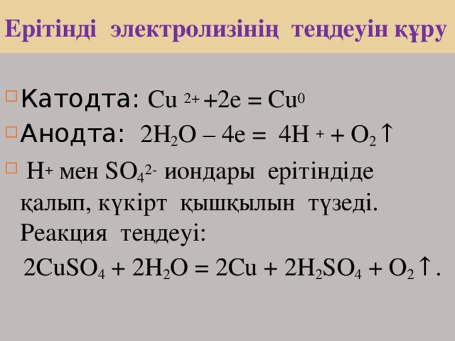 Ерітінді электролизінің теңдеуін құру Катодта: Cu 2+ + 2е = Cu 0  Анодта: 2H 2 O – 4е = 4 H + + О 2 ↑  Н +  мен SO 4 2-  иондары ерітіндіде қалып, күкірт қышқылын түзеді. Реакция теңдеуі:   2 CuSO 4  + 2H 2 O = 2Cu + 2 H 2 SO 4 + O 2 ↑. 