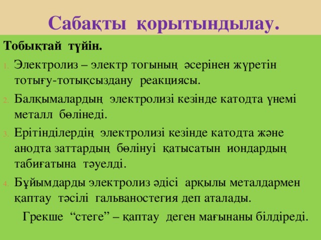  Сабақты қорытындылау. Тобықтай түйін. Электролиз – электр тогының әсерінен жүретін тотығу-тотықсыздану реакциясы. Балқымалардың электролизі кезінде катодта үнемі металл бөлінеді. Ерітінділердің электролизі кезінде катодта және анодта заттардың бөлінуі қатысатын иондардың табиғатына тәуелді. Бұйымдарды электролиз әдісі арқылы металдармен қаптау тәсілі гальваностегия деп аталады.  Грекше “ стеге ” – қаптау деген мағынаны білдіреді. 