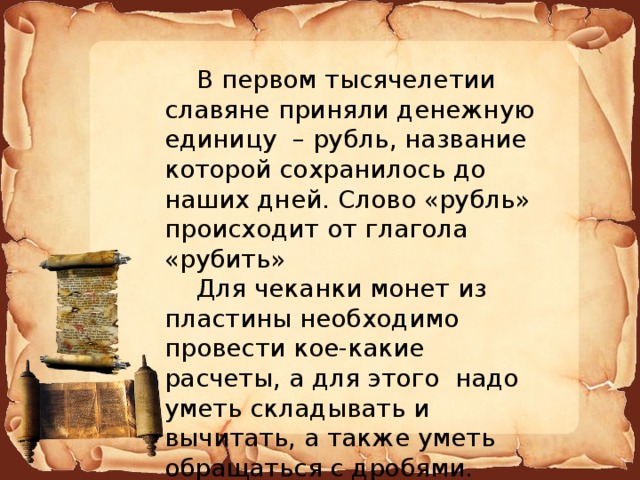  В первом тысячелетии славяне приняли денежную единицу – рубль, название которой сохранилось до наших дней. Слово «рубль» происходит от глагола «рубить»   Для чеканки монет из пластины необходимо провести кое-какие расчеты, а для этого надо уметь складывать и вычитать, а также уметь обращаться с дробями. 
